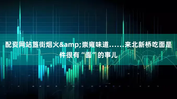 配资网站簋街烟火&崇雍味道……来北新桥吃面是件很有“面”的事儿