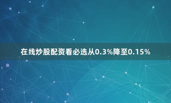 在线炒股配资看必选从0.3%降至0.15%