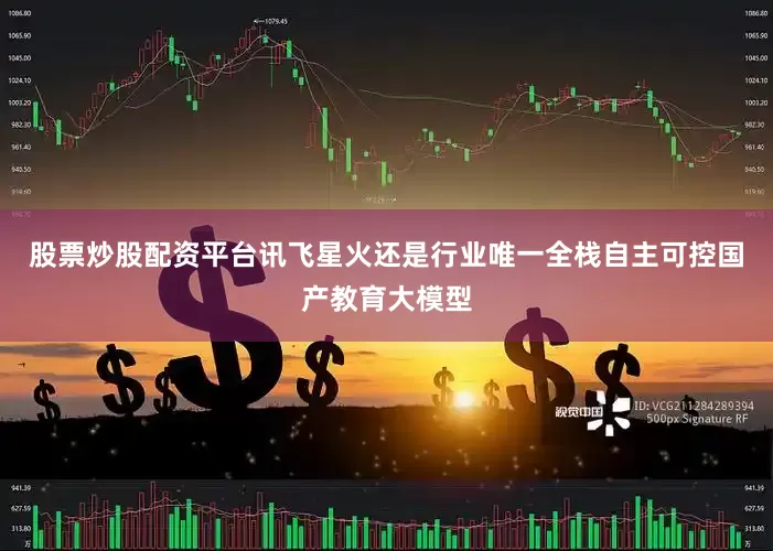 股票炒股配资平台讯飞星火还是行业唯一全栈自主可控国产教育大模型