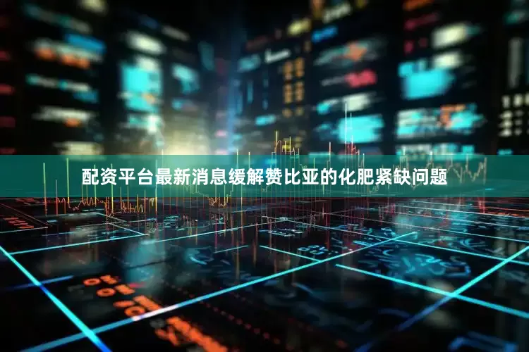 配资平台最新消息缓解赞比亚的化肥紧缺问题