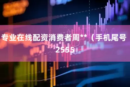 专业在线配资消费者周**（手机尾号 2555