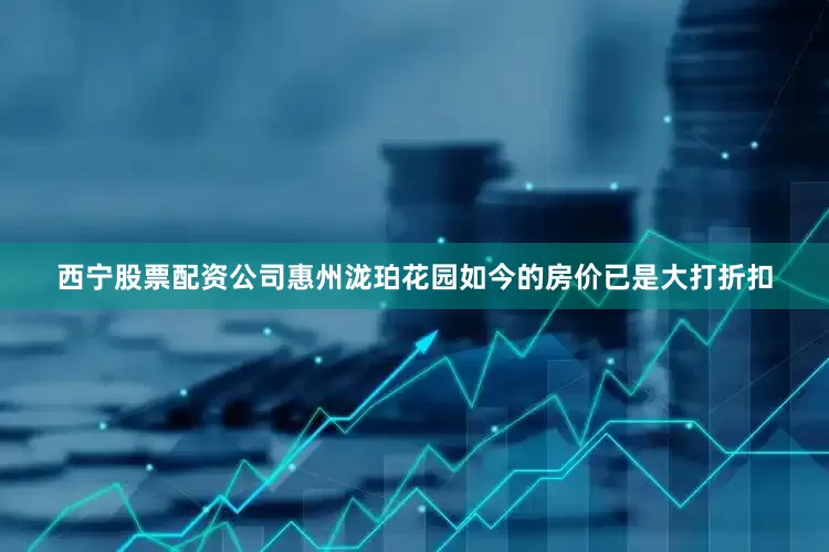 西宁股票配资公司惠州泷珀花园如今的房价已是大打折扣