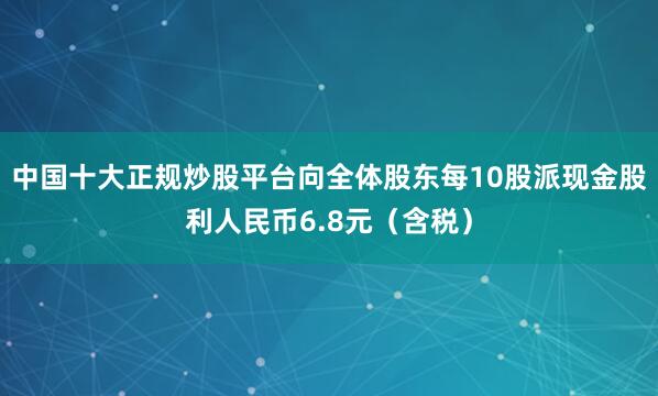 中国十大正规炒股平台向全体股东每10股派现金股利人民币6.8元（含税）