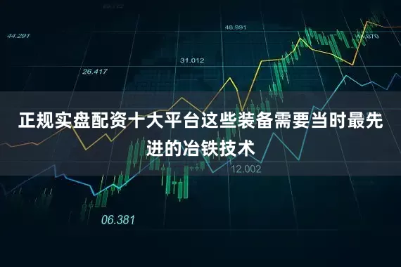 正规实盘配资十大平台这些装备需要当时最先进的冶铁技术