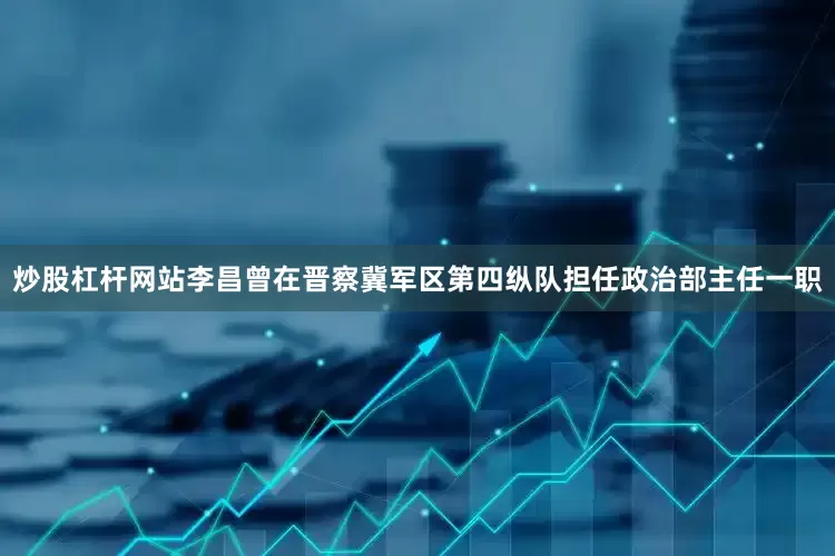 炒股杠杆网站李昌曾在晋察冀军区第四纵队担任政治部主任一职