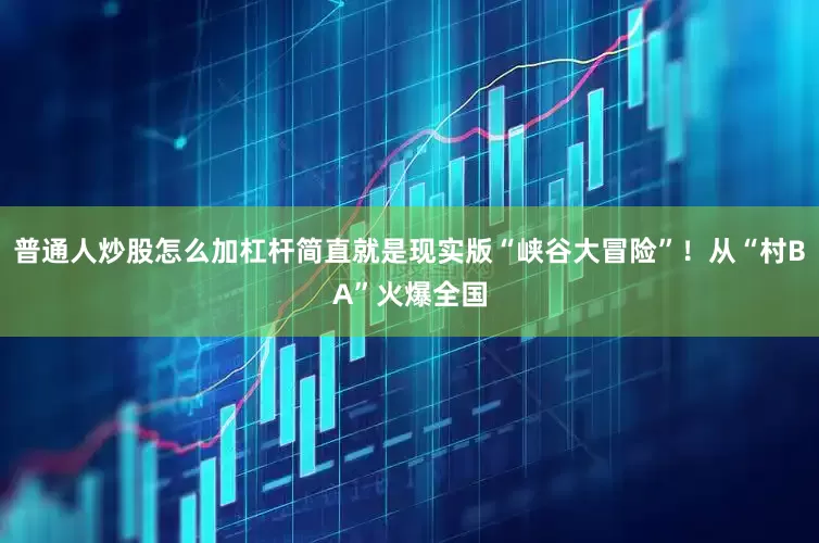 普通人炒股怎么加杠杆简直就是现实版“峡谷大冒险”！从“村BA”火爆全国