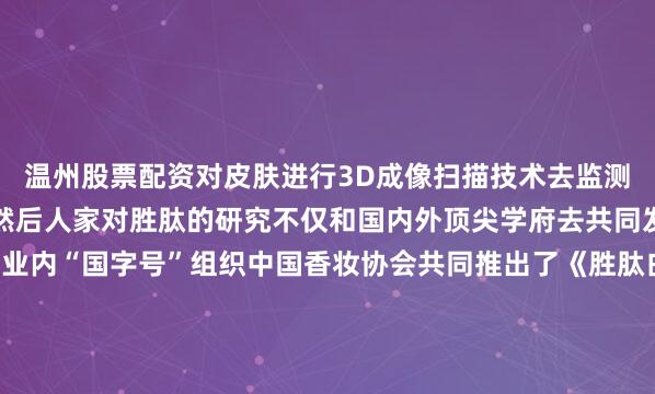 温州股票配资对皮肤进行3D成像扫描技术去监测皮肤胶原蛋白网的重建然后人家对胜肽的研究不仅和国内外顶尖学府去共同发表研究文献更是和行业内“国字号”组织中国香妆协会共同推出了《胜肽白皮书》.除此以外还把所有胜肽文献集集结成一本书看回来其实基本没啥品牌能钻研一个成分50年这本《胜肽之书》可以说凝结了胜肽成分从医疗领域到护肤领域的深度研究底子放在那确实没话说包括新版超红瓶我也用了一段时间了感受下来确实和只