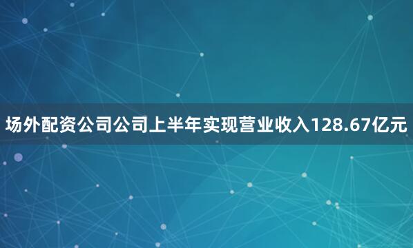 场外配资公司公司上半年实现营业收入128.67亿元