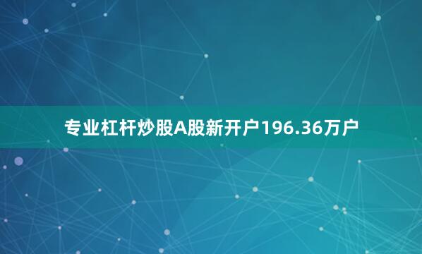 专业杠杆炒股A股新开户196.36万户